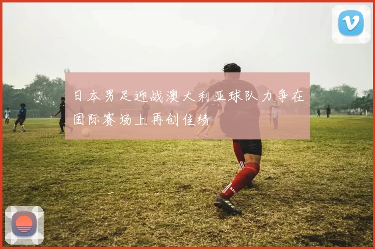 日本男足迎战澳大利亚球队力争在国际赛场上再创佳绩