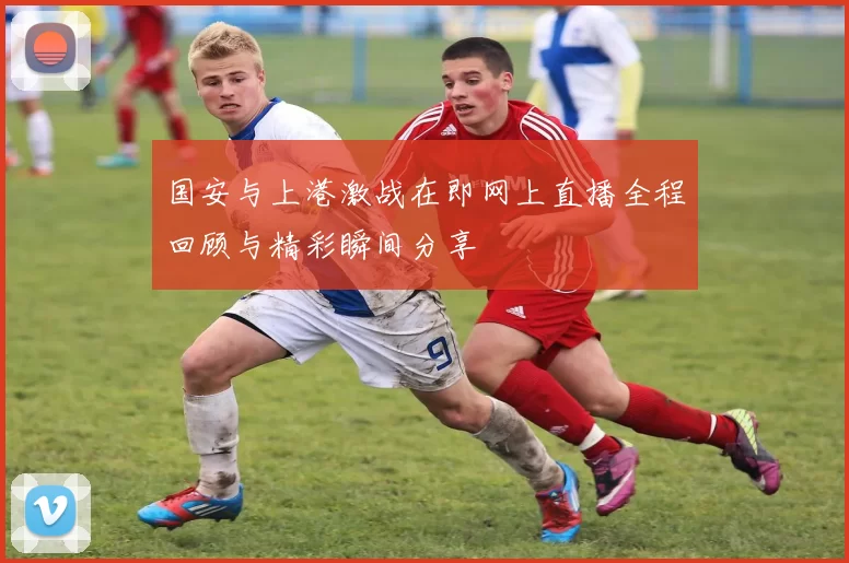 国安与上港激战在即网上直播全程回顾与精彩瞬间分享