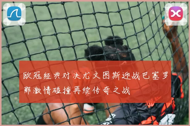 欧冠经典对决尤文图斯迎战巴塞罗那激情碰撞再续传奇之战
