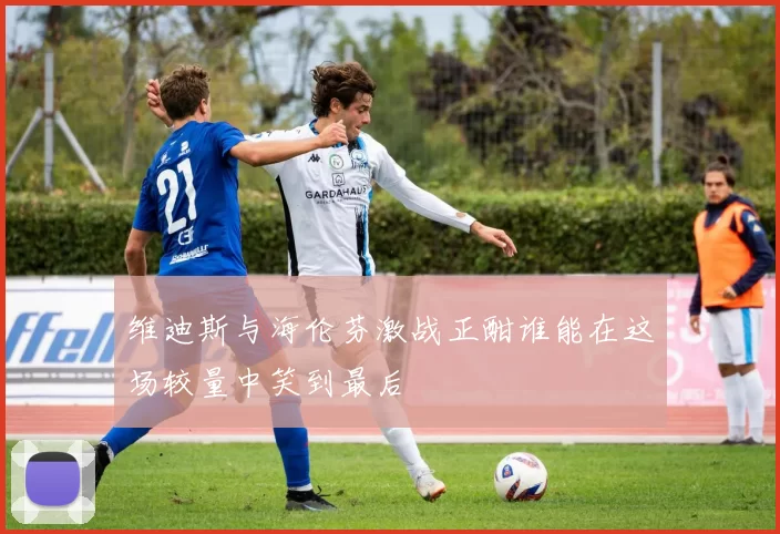 维迪斯与海伦芬激战正酣谁能在这场较量中笑到最后