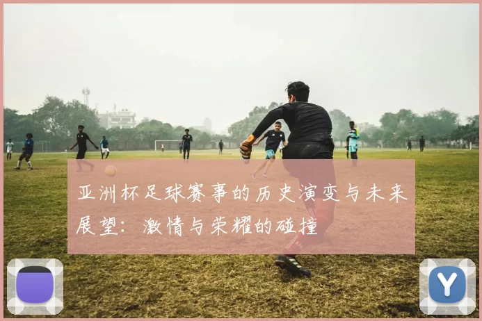 亚洲杯足球赛事的历史演变与未来展望：激情与荣耀的碰撞