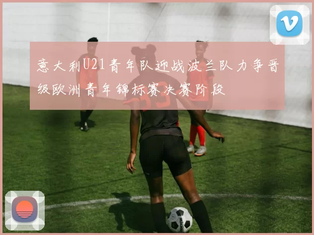 意大利U21青年队迎战波兰队力争晋级欧洲青年锦标赛决赛阶段