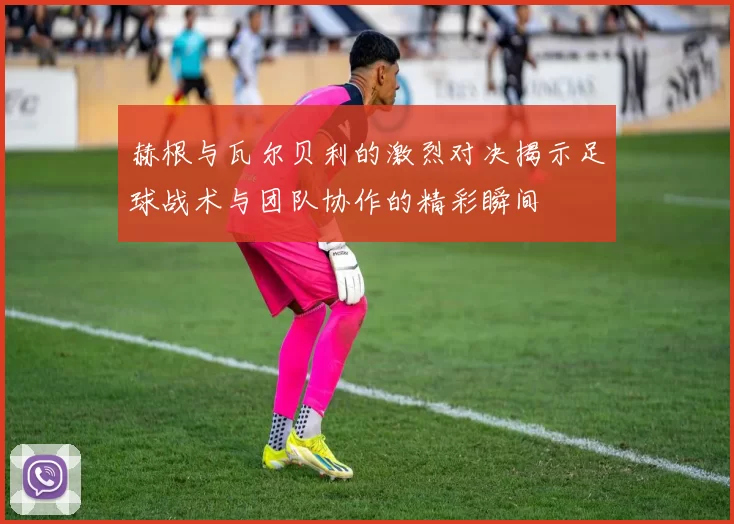 赫根与瓦尔贝利的激烈对决揭示足球战术与团队协作的精彩瞬间