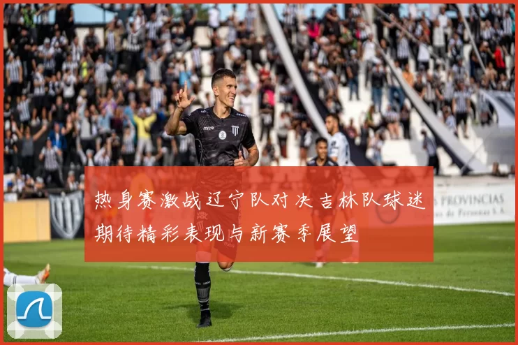 热身赛激战辽宁队对决吉林队球迷期待精彩表现与新赛季展望