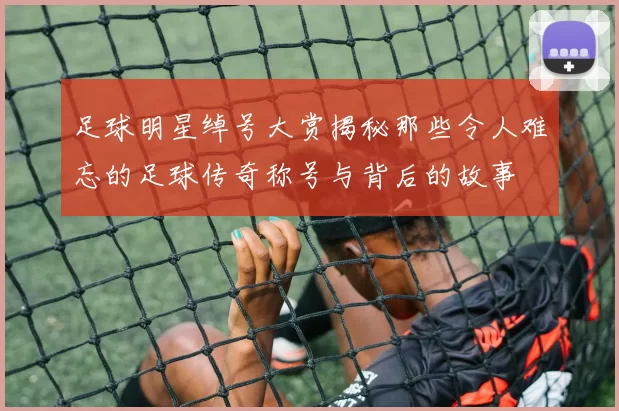 足球明星绰号大赏揭秘那些令人难忘的足球传奇称号与背后的故事