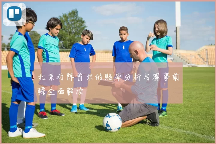 北京对阵首尔的赔率分析与赛事前瞻全面解读