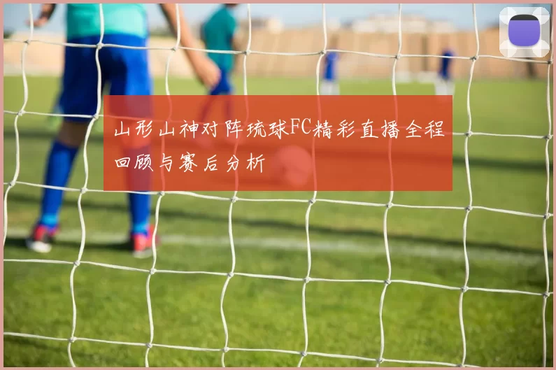 山形山神对阵琉球FC精彩直播全程回顾与赛后分析