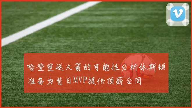 哈登重返火箭的可能性分析休斯顿准备为昔日MVP提供顶薪合同